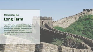 Thinking for the
Long Term
In parallel to being consumed with the day to day
challenges, make sure to keep in mind and focus on
the longer term challenges as well before they
become the short-term “fire drills”.
This is also key in becoming the company wide
experts in your space.
 