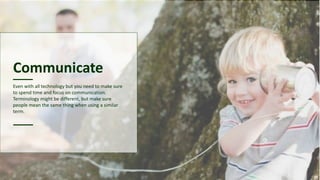 Communicate
Even with all technology but you need to make sure
to spend time and focus on communication.
Terminology might be different, but make sure
people mean the same thing when using a similar
term.
 