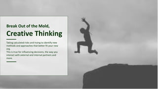 Break Out of the Mold,
Creative Thinking
Taking calculated risks and trying to identify new
methods and approaches that better fit your new
org.
This is true for influencing decisions, the way you
interact with external and internal partners and
more.
 