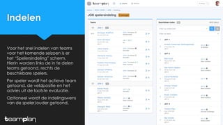 Indelen
Voor het snel indelen van teams
voor het komende seizoen is er
het “Spelersindeling” scherm.
Hierin worden links de in te delen
teams getoond, rechts de
beschikbare spelers.
Per speler wordt het actieve team
getoond, de veldpositie en het
advies uit de laatste evaluatie.
Optioneel wordt de indelingswens
van de speler/ouder getoond.
 