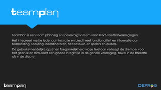 TeamPlan is een team planning en spelervolgsysteem voor KNVB voetbalverenigingen.
Het integreert met je ledenadministratie en biedt veel functionaliteit en informatie aan
teamleiding, scouting, coördinatoren, het bestuur, en spelers en ouders.
De gebruiksvriendelijke opzet en toegankelijkheid via je telefoon verlaagt de drempel voor
het gebruik en stimuleert een goede integratie in de gehele vereniging, zowel in de breedte
als in de diepte.
 