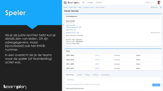 Speler
Als je de juiste rechten hebt kun je
details zien van leden. Dit zijn
adresgegevens, maar
bijvoorbeeld ook het KNVB-
nummer.
In een overzicht zie je de teams
waar de speler (of teamleiding)
actief was.
 