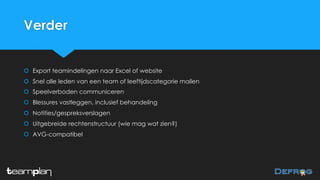 Verder
š Export teamindelingen naar Excel of website
š Snel alle leden van een team of leeftijdscategorie mailen
š Speelverboden communiceren
š Blessures vastleggen, inclusief behandeling
š Notities/gespreksverslagen
š Uitgebreide rechtenstructuur (wie mag wat zien?)
š AVG-compatibel
 