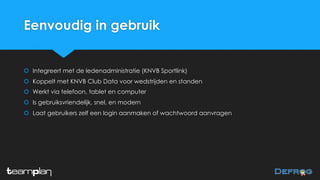 Eenvoudig in gebruik
š Integreert met de ledenadministratie (KNVB Sportlink)
š Koppelt met KNVB Club Data voor wedstrijden en standen
š Werkt via telefoon, tablet en computer
š Is gebruiksvriendelijk, snel, en modern
š Laat gebruikers zelf een login aanmaken of wachtwoord aanvragen
 