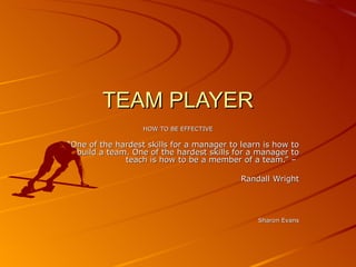 TEAM PLAYER
                   HOW TO BE EFFECTIVE

“One of the hardest skills for a manager to learn is how to
  build a team. One of the hardest skills for a manager to
              teach is how to be a member of a team.” –

                                            Randall Wright




                                                Sharon Evans
 
