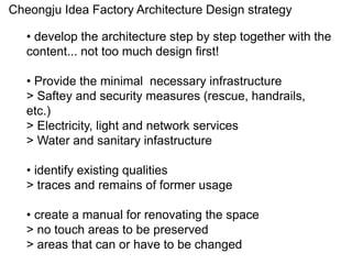 Cheongju Idea Factory Architecture Design strategy
• develop the architecture step by step together with the
content... not too much design first!
• Provide the minimal necessary infrastructure
> Saftey and security measures (rescue, handrails,
etc.)
> Electricity, light and network services
> Water and sanitary infastructure
• identify existing qualities
> traces and remains of former usage
• create a manual for renovating the space
> no touch areas to be preserved
> areas that can or have to be changed
 