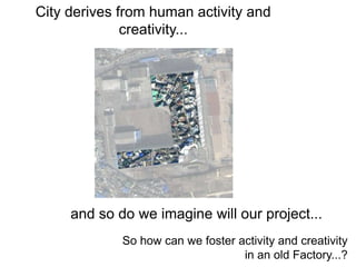 City derives from human activity and
creativity...
and so do we imagine will our project...
So how can we foster activity and creativity
in an old Factory...?
 