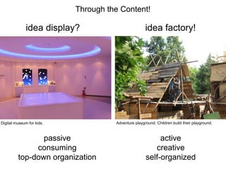 Through the Content!
idea factory!
idea display?
active
creative
self-organized
passive
consuming
top-down organization
Adventure playground. Children build their playground.
Digital museum for kids.
 
