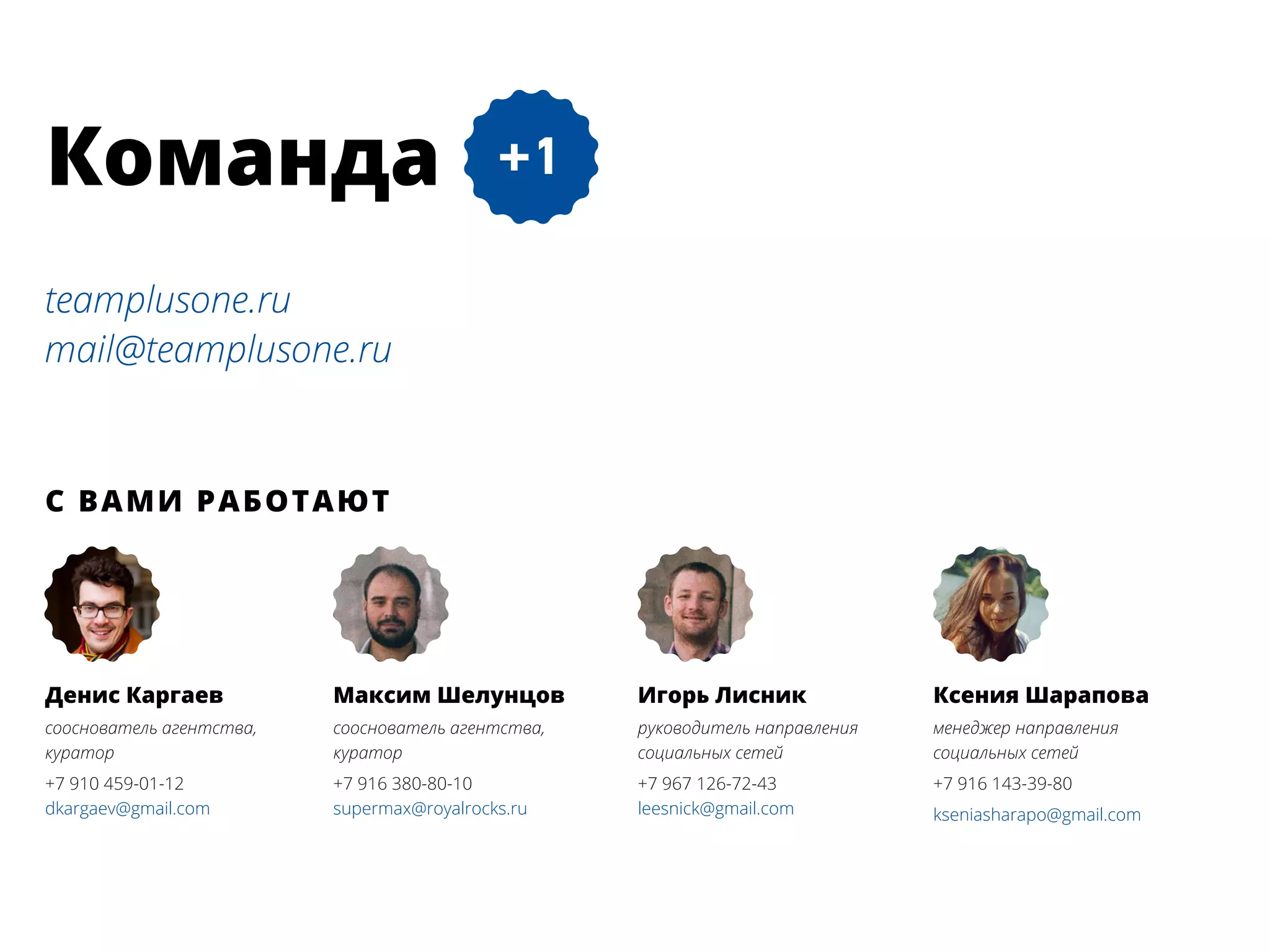 teamplusone.ru
mail@teamplusone.ru
С вами работают
Ксения Шарапова
менеджер направления
социальных сетей
+7 916 143-39-80
kseniasharapo@gmail.com
Максим Шелунцов
сооснователь агентства,
куратор
+7 916 380-80-10
supermax@royalrocks.ru
Игорь Лисник
руководитель направления
социальных сетей
+7 967 126-72-43
leesnick@gmail.com
Денис Каргаев
сооснователь агентства,
куратор
+7 910 459-01-12
dkargaev@gmail.com
Команда
 