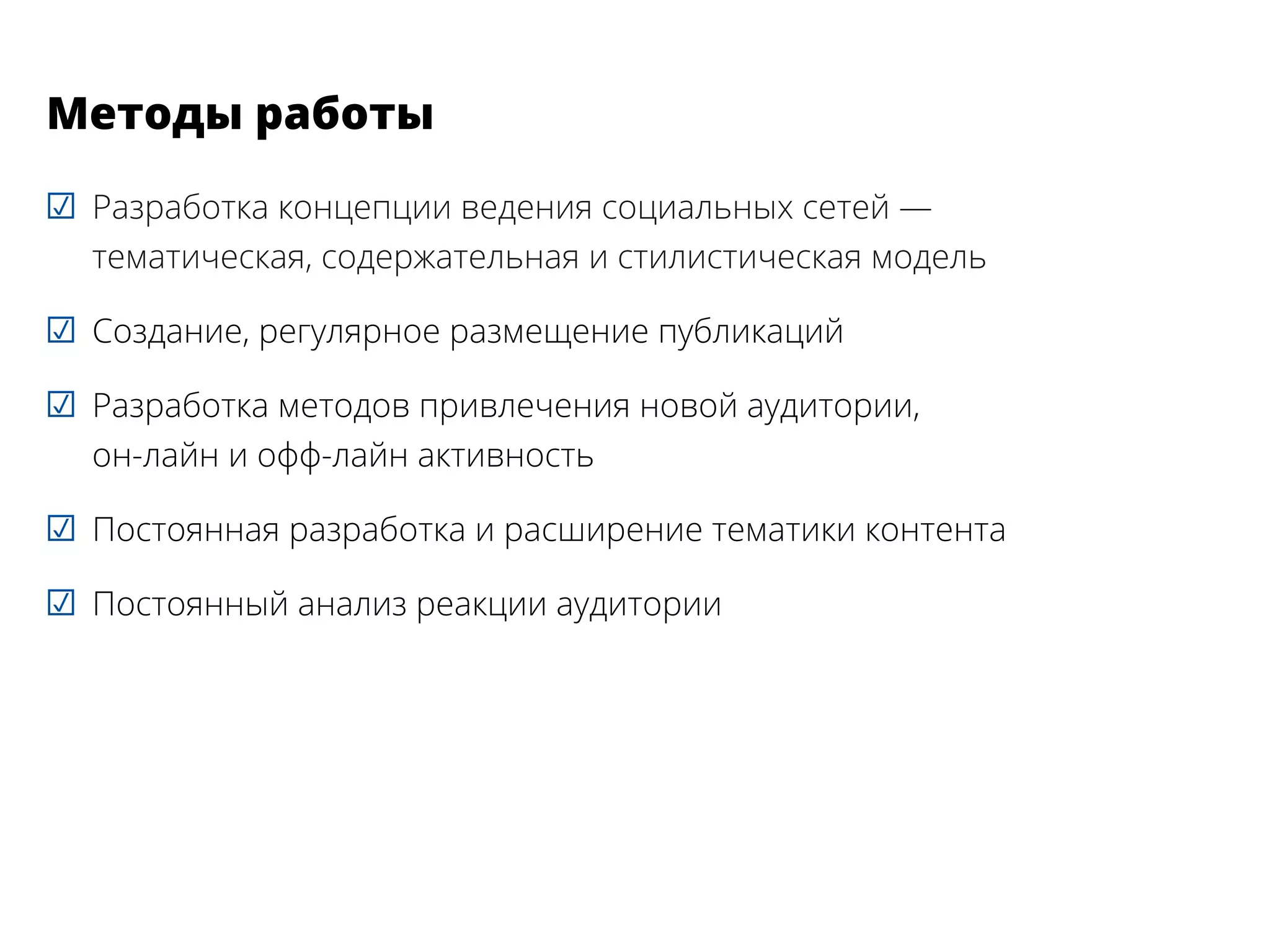 ☑☑ Разработка концепции ведения социальных сетей —
тематическая, содержательная и стилистическая модель
☑☑ Создание, регулярное размещение публикаций
☑☑ Разработка методов привлечения новой аудитории,
он-лайн и офф-лайн активность
☑☑ Постоянная разработка и расширение тематики контента
☑☑ Постоянный анализ реакции аудитории
Методы работы
 