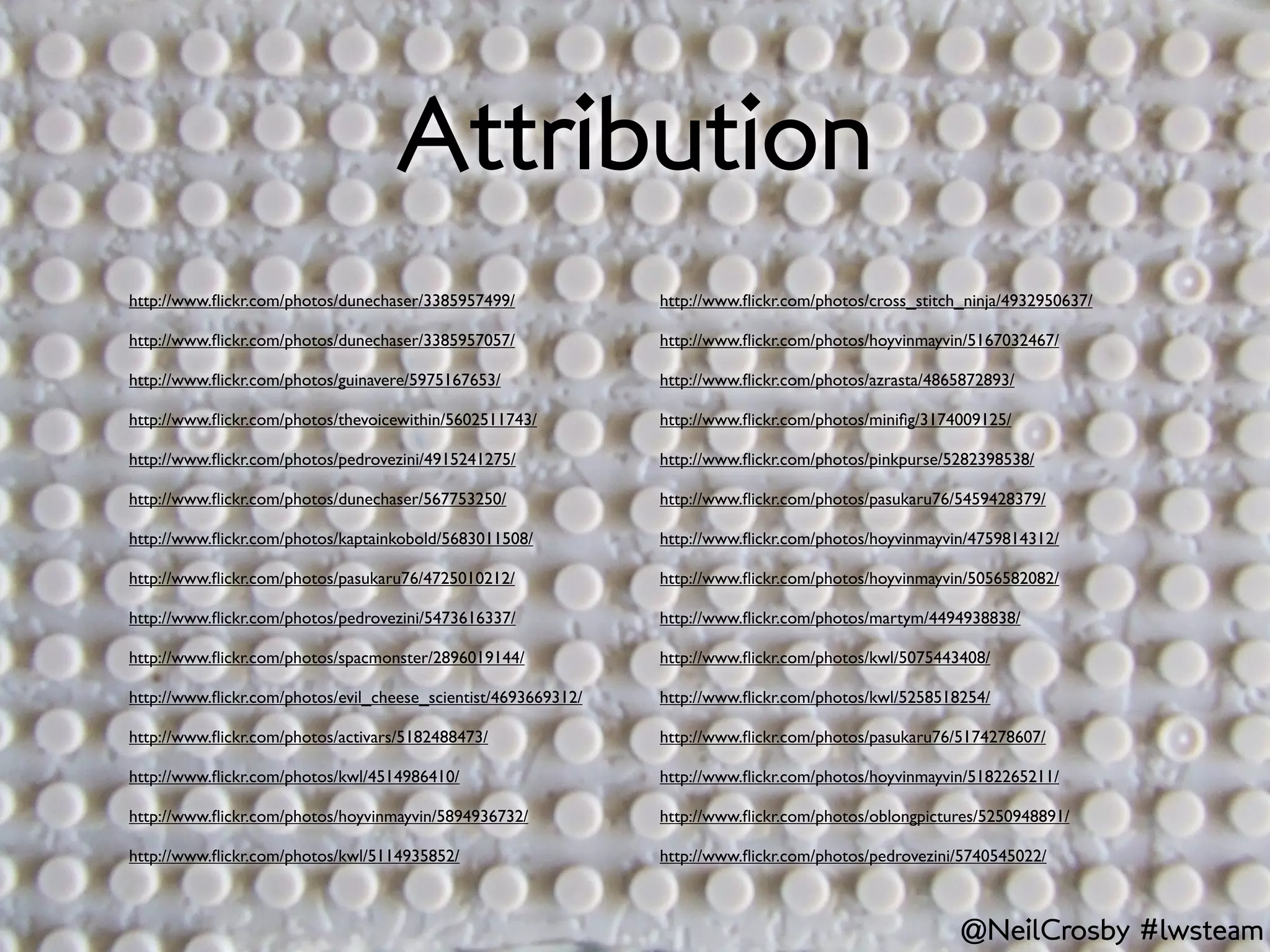 Attribution
http://www.ﬂickr.com/photos/dunechaser/3385957499/              http://www.ﬂickr.com/photos/cross_stitch_ninja/4932950637/

http://www.ﬂickr.com/photos/dunechaser/3385957057/              http://www.ﬂickr.com/photos/hoyvinmayvin/5167032467/

http://www.ﬂickr.com/photos/guinavere/5975167653/               http://www.ﬂickr.com/photos/azrasta/4865872893/

http://www.ﬂickr.com/photos/thevoicewithin/5602511743/          http://www.ﬂickr.com/photos/miniﬁg/3174009125/

http://www.ﬂickr.com/photos/pedrovezini/4915241275/             http://www.ﬂickr.com/photos/pinkpurse/5282398538/

http://www.ﬂickr.com/photos/dunechaser/567753250/               http://www.ﬂickr.com/photos/pasukaru76/5459428379/

http://www.ﬂickr.com/photos/kaptainkobold/5683011508/           http://www.ﬂickr.com/photos/hoyvinmayvin/4759814312/

http://www.ﬂickr.com/photos/pasukaru76/4725010212/              http://www.ﬂickr.com/photos/hoyvinmayvin/5056582082/

http://www.ﬂickr.com/photos/pedrovezini/5473616337/             http://www.ﬂickr.com/photos/martym/4494938838/

http://www.ﬂickr.com/photos/spacmonster/2896019144/             http://www.ﬂickr.com/photos/kwl/5075443408/

http://www.ﬂickr.com/photos/evil_cheese_scientist/4693669312/   http://www.ﬂickr.com/photos/kwl/5258518254/

http://www.ﬂickr.com/photos/activars/5182488473/                http://www.ﬂickr.com/photos/pasukaru76/5174278607/

http://www.ﬂickr.com/photos/kwl/4514986410/                     http://www.ﬂickr.com/photos/hoyvinmayvin/5182265211/

http://www.ﬂickr.com/photos/hoyvinmayvin/5894936732/            http://www.ﬂickr.com/photos/oblongpictures/5250948891/

http://www.ﬂickr.com/photos/kwl/5114935852/                     http://www.ﬂickr.com/photos/pedrovezini/5740545022/



                                                                                                        @NeilCrosby #lwsteam
 