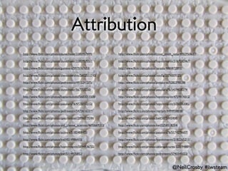 Attribution
http://www.ﬂickr.com/photos/dunechaser/3385957499/              http://www.ﬂickr.com/photos/cross_stitch_ninja/4932950637/

http://www.ﬂickr.com/photos/dunechaser/3385957057/              http://www.ﬂickr.com/photos/hoyvinmayvin/5167032467/

http://www.ﬂickr.com/photos/guinavere/5975167653/               http://www.ﬂickr.com/photos/azrasta/4865872893/

http://www.ﬂickr.com/photos/thevoicewithin/5602511743/          http://www.ﬂickr.com/photos/miniﬁg/3174009125/

http://www.ﬂickr.com/photos/pedrovezini/4915241275/             http://www.ﬂickr.com/photos/pinkpurse/5282398538/

http://www.ﬂickr.com/photos/dunechaser/567753250/               http://www.ﬂickr.com/photos/pasukaru76/5459428379/

http://www.ﬂickr.com/photos/kaptainkobold/5683011508/           http://www.ﬂickr.com/photos/hoyvinmayvin/4759814312/

http://www.ﬂickr.com/photos/pasukaru76/4725010212/              http://www.ﬂickr.com/photos/hoyvinmayvin/5056582082/

http://www.ﬂickr.com/photos/pedrovezini/5473616337/             http://www.ﬂickr.com/photos/martym/4494938838/

http://www.ﬂickr.com/photos/spacmonster/2896019144/             http://www.ﬂickr.com/photos/kwl/5075443408/

http://www.ﬂickr.com/photos/evil_cheese_scientist/4693669312/   http://www.ﬂickr.com/photos/kwl/5258518254/

http://www.ﬂickr.com/photos/activars/5182488473/                http://www.ﬂickr.com/photos/pasukaru76/5174278607/

http://www.ﬂickr.com/photos/kwl/4514986410/                     http://www.ﬂickr.com/photos/hoyvinmayvin/5182265211/

http://www.ﬂickr.com/photos/hoyvinmayvin/5894936732/            http://www.ﬂickr.com/photos/oblongpictures/5250948891/

http://www.ﬂickr.com/photos/kwl/5114935852/                     http://www.ﬂickr.com/photos/pedrovezini/5740545022/



                                                                                                        @NeilCrosby #lwsteam
 