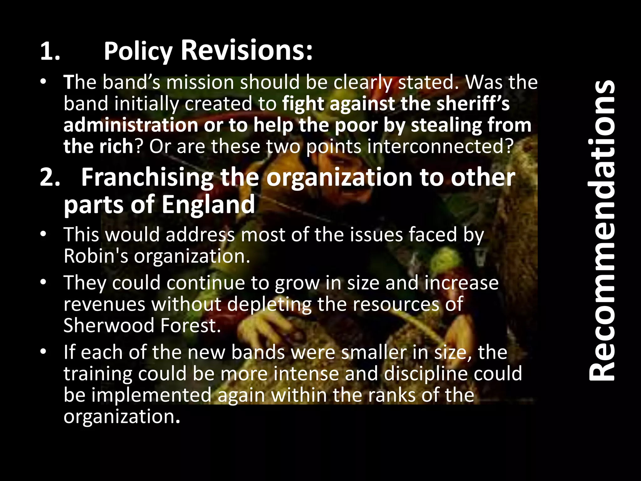 1. Policy Revisions:
• The band’s mission should be clearly stated. Was the
band initially created to fight against the sheriff’s
administration or to help the poor by stealing from
the rich? Or are these two points interconnected?
2. Franchising the organization to other
parts of England
• This would address most of the issues faced by
Robin's organization.
• They could continue to grow in size and increase
revenues without depleting the resources of
Sherwood Forest.
• If each of the new bands were smaller in size, the
training could be more intense and discipline could
be implemented again within the ranks of the
organization.
Recommendations
 