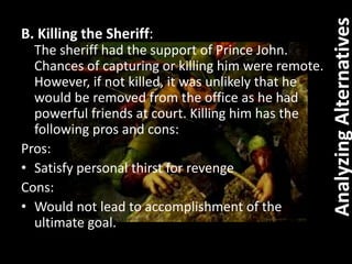 B. Killing the Sheriff:
The sheriff had the support of Prince John.
Chances of capturing or killing him were remote.
However, if not killed, it was unlikely that he
would be removed from the office as he had
powerful friends at court. Killing him has the
following pros and cons:
Pros:
• Satisfy personal thirst for revenge
Cons:
• Would not lead to accomplishment of the
ultimate goal.
AnalyzingAlternatives
 