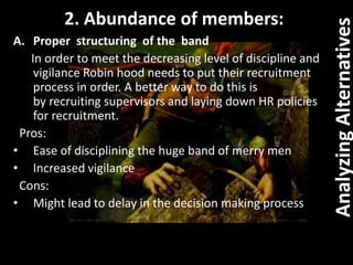 AnalyzingAlternatives
A. Proper structuring of the band
In order to meet the decreasing level of discipline and
vigilance Robin hood needs to put their recruitment
process in order. A better way to do this is
by recruiting supervisors and laying down HR policies
for recruitment.
Pros:
• Ease of disciplining the huge band of merry men
• Increased vigilance
Cons:
• Might lead to delay in the decision making process
2. Abundance of members:
 