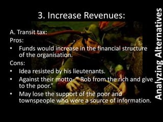 3. Increase Revenues:
A. Transit tax:
Pros:
• Funds would increase in the financial structure
of the organisation.
Cons:
• Idea resisted by his lieutenants.
• Against their motto- “ Rob from the rich and give
to the poor.”
• May lose the support of the poor and
townspeople who were a source of information.
AnalyzingAlternatives
 