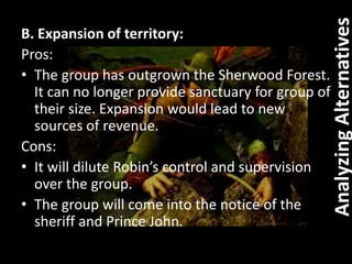 B. Expansion of territory:
Pros:
• The group has outgrown the Sherwood Forest.
It can no longer provide sanctuary for group of
their size. Expansion would lead to new
sources of revenue.
Cons:
• It will dilute Robin’s control and supervision
over the group.
• The group will come into the notice of the
sheriff and Prince John.
AnalyzingAlternatives
 
