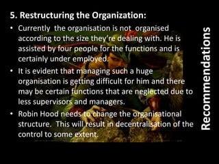 5. Restructuring the Organization:
• Currently the organisation is not organised
according to the size they’re dealing with. He is
assisted by four people for the functions and is
certainly under employed.
• It is evident that managing such a huge
organisation is getting difficult for him and there
may be certain functions that are neglected due to
less supervisors and managers.
• Robin Hood needs to change the organisational
structure. This will result in decentralisation of the
control to some extent.
Recommendations
 