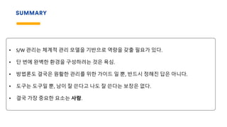 SUMMARY
• S/W 관리는 체계적 관리 모델을 기반으로 역량을 갖출 필요가 있다.
• 단 번에 완벽한 환경을 구성하려는 것은 욕심.
• 방법론도 결국은 원활한 관리를 위한 가이드 일 뿐, 반드시 정해진 답은 아니다.
• 도구는 도구일 뿐, 남이 잘 쓴다고 나도 잘 쓴다는 보장은 없다.
• 결국 가장 중요한 요소는 사람.
 