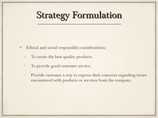 Strategy FormulationStrategy Formulation
Ethical and social responsible considerations;
• To create the best quality products.
• To provide good customer service.
• Provide customer a way to express their concerns regarding issues
encountered with products or services from the company.
 