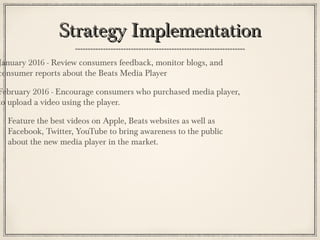 Strategy ImplementationStrategy Implementation
January 2016 - Review consumers feedback, monitor blogs, and
consumer reports about the Beats Media Player
February 2016 - Encourage consumers who purchased media player,
to upload a video using the player.
Feature the best videos on Apple, Beats websites as well as
Facebook, Twitter, YouTube to bring awareness to the public
about the new media player in the market.
 