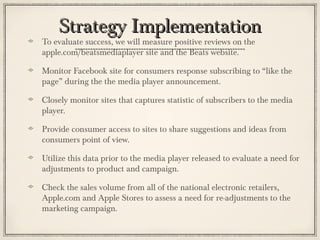 Strategy ImplementationStrategy Implementation
To evaluate success, we will measure positive reviews on the
apple.com/beatsmediaplayer site and the Beats website.
Monitor Facebook site for consumers response subscribing to “like the
page” during the the media player announcement.
Closely monitor sites that captures statistic of subscribers to the media
player.
Provide consumer access to sites to share suggestions and ideas from
consumers point of view.
Utilize this data prior to the media player released to evaluate a need for
adjustments to product and campaign.
Check the sales volume from all of the national electronic retailers,
Apple.com and Apple Stores to assess a need for re-adjustments to the
marketing campaign.
 