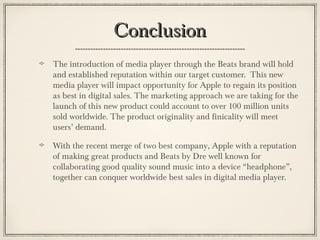 ConclusionConclusion
The introduction of media player through the Beats brand will hold
and established reputation within our target customer. This new
media player will impact opportunity for Apple to regain its position
as best in digital sales. The marketing approach we are taking for the
launch of this new product could account to over 100 million units
sold worldwide. The product originality and finicality will meet
users’ demand.
With the recent merge of two best company, Apple with a reputation
of making great products and Beats by Dre well known for
collaborating good quality sound music into a device “headphone”,
together can conquer worldwide best sales in digital media player.
 