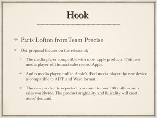 HookHook
Paris Lofton fromTeam Precise
Our proposal focuses on the release of;
The media player compatible with most apple products. This new
media player will impact sales record Apple.
Audio media player, unlike Apple’s iPod media player the new device
is compatible to AIFF and Wave format.
The new product is expected to account to over 100 million units
sales worldwide. The product originality and finicality will meet
users’ demand.
 