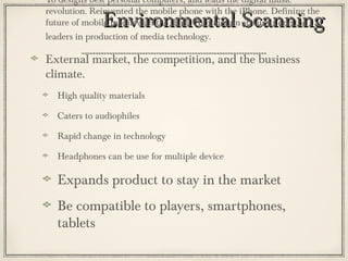 Environmental ScanningEnvironmental Scanning
To designs best personal computers, and leads the digital music
revolution. Reinvented the mobile phone with the iPhone. Defining the
future of mobile media with the iPad. To maintain status as one the
leaders in production of media technology.
External market, the competition, and the business
climate.
High quality materials
Caters to audiophiles
Rapid change in technology
Headphones can be use for multiple device
Expands product to stay in the market
Be compatible to players, smartphones,
tablets
 