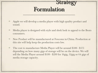 StrategyStrategy
FormulationFormulation
Apple we will develop a media player with high quality product and
sound.
Media player is designed with style and sleek look to appeal to the Beats
consumers.
New Product will be manufactured at Foxconn in China. Production at
this site will help keep the production costs low.
The cost to manufacture Media Player will be around $100 - $175
depending on how many gigs of storage will be on the device. We will
sell the Media Player around $199 - $299 for 16gig, 32gig or 64 gigs of
media storage capacity.
 