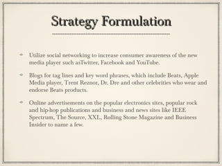 Strategy FormulationStrategy Formulation
Utilize social networking to increase consumer awareness of the new
media player such asTwitter, Facebook and YouTube.
Blogs for tag lines and key word phrases, which include Beats, Apple
Media player, Trent Reznor, Dr. Dre and other celebrities who wear and
endorse Beats products.
Online advertisements on the popular electronics sites, popular rock
and hip-hop publications and business and news sites like IEEE
Spectrum, The Source, XXL, Rolling Stone Magazine and Business
Insider to name a few.
 