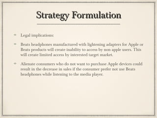 Strategy FormulationStrategy Formulation
Legal implications:
Beats headphones manufactured with lightening adapters for Apple or
Beats products will create inability to access by non apple users. This
will create limited access by interested target market.
Alienate consumers who do not want to purchase Apple devices could
result in the decrease in sales if the consumer prefer not use Beats
headphones while listening to the media player.
 