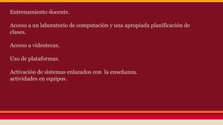 Entrenamiento docente. 
Acceso a un laboratorio de computación y una apropiada planificación de 
clases. 
Acceso a videotecas. 
Uso de plataformas. 
Activación de sistemas enlazados con la enseñanza. 
actividades en equipos. 
 