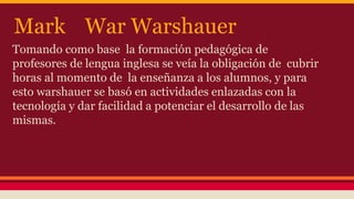 Mark War Warshauer 
Tomando como base la formación pedagógica de 
profesores de lengua inglesa se veía la obligación de cubrir 
horas al momento de la enseñanza a los alumnos, y para 
esto warshauer se basó en actividades enlazadas con la 
tecnología y dar facilidad a potenciar el desarrollo de las 
mismas. 
 
