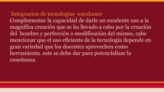 Integracion de tecnologias warshauer 
Complementar la capacidad de darle un excelente uso a la 
magnífica creación que se ha llevado a cabo por la creación 
del hombre y perfección o modificación del mismo, cabe 
mencionar que el uso eficiente de la tecnología depende en 
gran variedad que los docentes aprovechen como 
herramienta. este se debe dar para potencializar la 
enseñanza. 
 