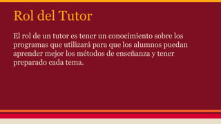 Rol del Tutor 
El rol de un tutor es tener un conocimiento sobre los 
programas que utilizará para que los alumnos puedan 
aprender mejor los métodos de enseñanza y tener 
preparado cada tema. 
 