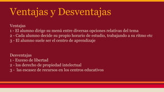Ventajas y Desventajas 
Ventajas 
1 - El alumno dirige su menú entre diversas opciones relativas del tema 
2 - Cada alumno decide su propio horario de estudio, trabajando a su ritmo etc 
3 - El alumno suele ser el centro de aprendizaje 
Desventajas 
1 - Exceso de libertad 
2 - los derecho de propiedad intelectual 
3 - las escasez de recursos en los centros educativos 
 