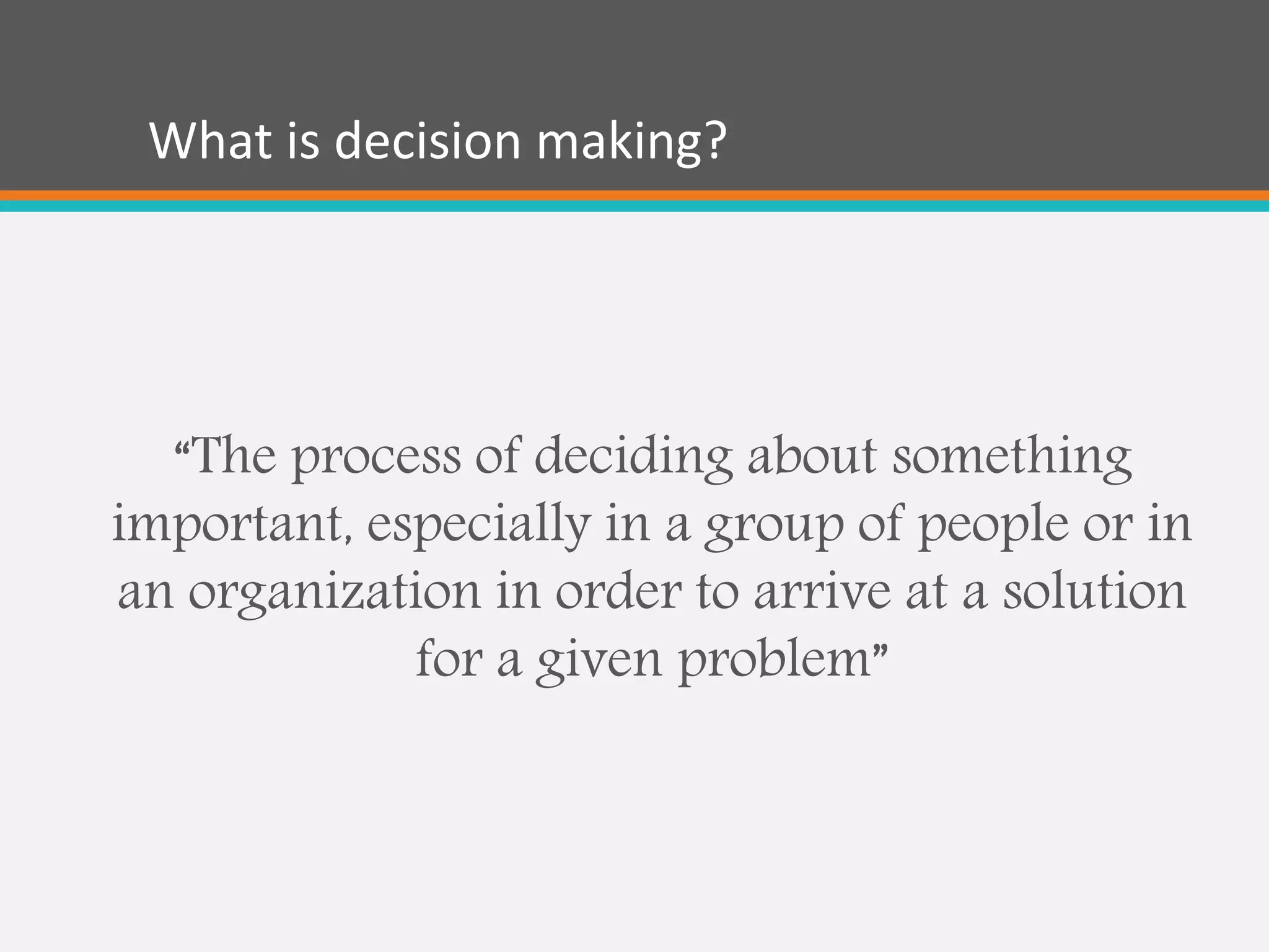 What is decision making?
“The process of deciding about something
important, especially in a group of people or in
an organization in order to arrive at a solution
for a given problem”
 