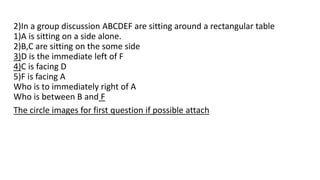 2)In a group discussion ABCDEF are sitting around a rectangular table
1)A is sitting on a side alone.
2)B,C are sitting on the some side
3)D is the immediate left of F
4)C is facing D
5)F is facing A
Who is to immediately right of A
Who is between B and F
The circle images for first question if possible attach
 