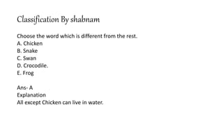 Classification By shabnam
Choose the word which is different from the rest.
A. Chicken
B. Snake
C. Swan
D. Crocodile.
E. Frog
Ans- A
Explanation
All except Chicken can live in water.
 