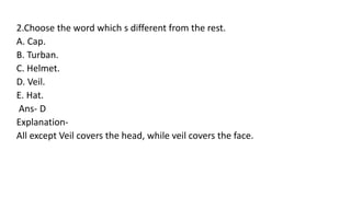 2.Choose the word which s different from the rest.
A. Cap.
B. Turban.
C. Helmet.
D. Veil.
E. Hat.
Ans- D
Explanation-
All except Veil covers the head, while veil covers the face.
 