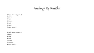 Analogy By Rinitha
1. Flow : River :: Stagnant : ?
Options:
A. Rain
B. Stream
C. Pool
D. Canal
Answer: Option C
2. Safe : Secure :: Protect : ?
Options:
A. Lock
B. Sure
C. Guard
D. Conserve
Answer: Option C
 