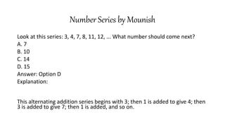 Number Series by Mounish
Look at this series: 3, 4, 7, 8, 11, 12, ... What number should come next?
A. 7
B. 10
C. 14
D. 15
Answer: Option D
Explanation:
This alternating addition series begins with 3; then 1 is added to give 4; then
3 is added to give 7; then 1 is added, and so on.
 