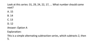 Look at this series: 31, 29, 24, 22, 17, ... What number should come
next?
A. 15
B. 14
C. 13
D. 12
Answer: Option A
Explanation:
This is a simple alternating subtraction series, which subtracts 2, then
5.
 