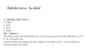 Alphabet series by abdul
1. Q9.BAZ, DBY, FCX, ?
1. FXW
2. EFX
3. FEY
4. HDW
Sol : Option 4
The third, sixth and ninth letters are in the reverse order of the alphabet i.e.Z,Y,
X, W. Ist fourth and
seventh letters are going up with a gap of one letter and II, V and VIIIth are
moved ahead one letter.
 