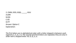 2. CMM, EOO, GQQ, _____, KUU
A.GRR
B.GSS
C.ISS
D.ITT
Answer: Option C
Explanation:
The first letters are in alphabetical order with a letter skipped in between each
segment: C, E, G, I, K. The second and third letters are repeated; they are also in
order with a skipped letter: M, O, Q, S, U.
 