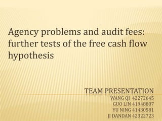 Agency problems and audit fees:
further tests of the free cash flow
hypothesis


                   TEAM PRESENTATION
                           WANG QI 42272645
                            GUO LIN 41948807
                            YU NING 41430581
                         JI DANDAN 42322723
 