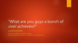 “What are you guys a bunch of
over achievers?”
LOUISE KAPUSTKA
EXECUTIVE DIRECTOR, EMBA PROGRAM
FOSTER SCHOOL OF BUSINESS, UNIVERSITY OF WASHINGTON
 