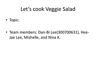 Let’s cook Veggie Salad
• Topic:
• Team members: Dan-Bi Lee(300700631), Hee-
Jae Lee, Mishelle, and Nina K.
 