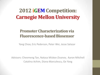 2012 iGEM Competition:
   Carnegie Mellon University

       Promoter Characterization via
       Fluorescence-based Biosensor
      Yang Choo, Eric Pederson, Peter Wei, Jesse Salazar



Advisors: Cheemeng Tan, Natasa Miskov-Zivanov, Aaron Mitchell
           Catalina Achim, Diana Marculescu, Ge Yang
 